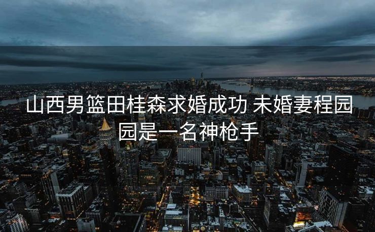 山西男篮田桂森求婚成功 未婚妻程园园是一名神枪手