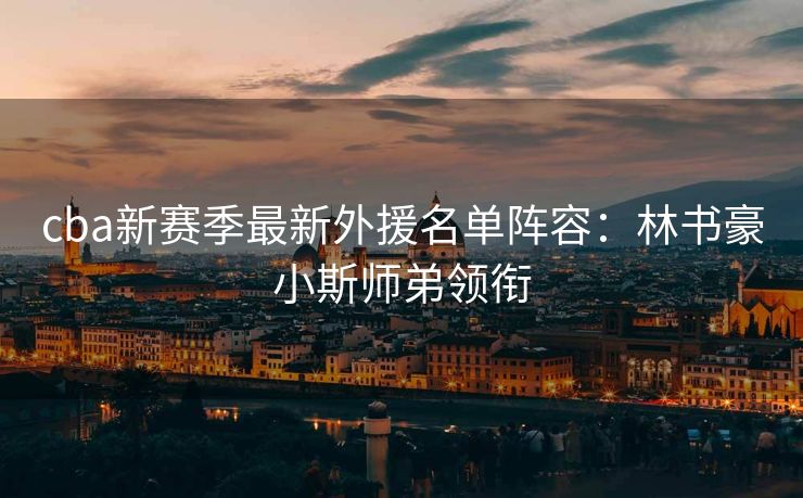 cba新赛季最新外援名单阵容：林书豪小斯师弟领衔