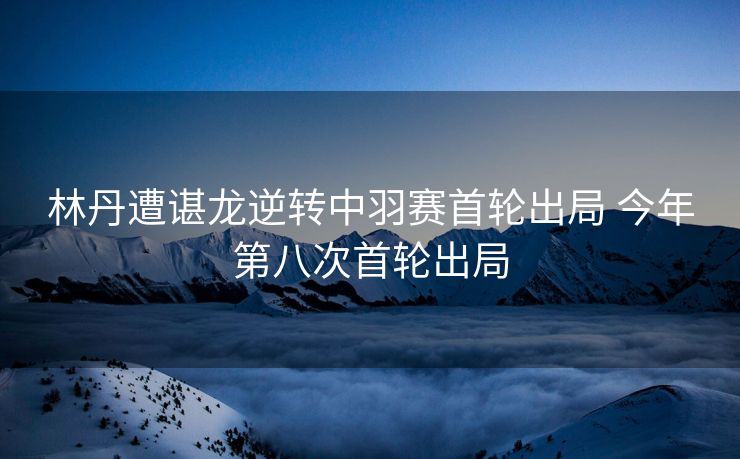 林丹遭谌龙逆转中羽赛首轮出局 今年第八次首轮出局