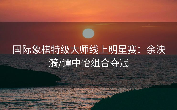 国际象棋特级大师线上明星赛：余泱漪/谭中怡组合夺冠