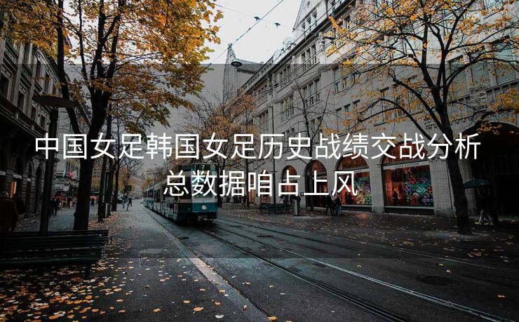 中国女足韩国女足历史战绩交战分析 总数据咱占上风