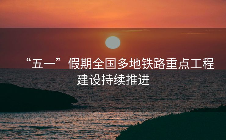 “五一”假期全国多地铁路重点工程建设持续推进