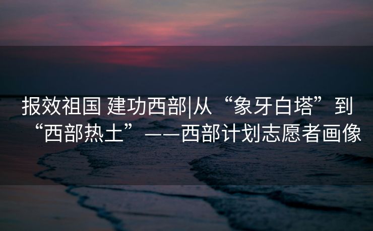 报效祖国 建功西部|从“象牙白塔”到“西部热土”——西部计划志愿者画像