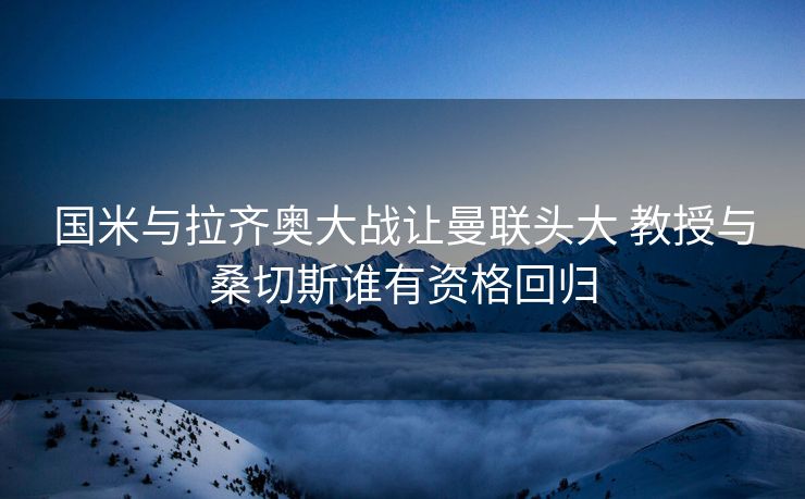 国米与拉齐奥大战让曼联头大 教授与桑切斯谁有资格回归