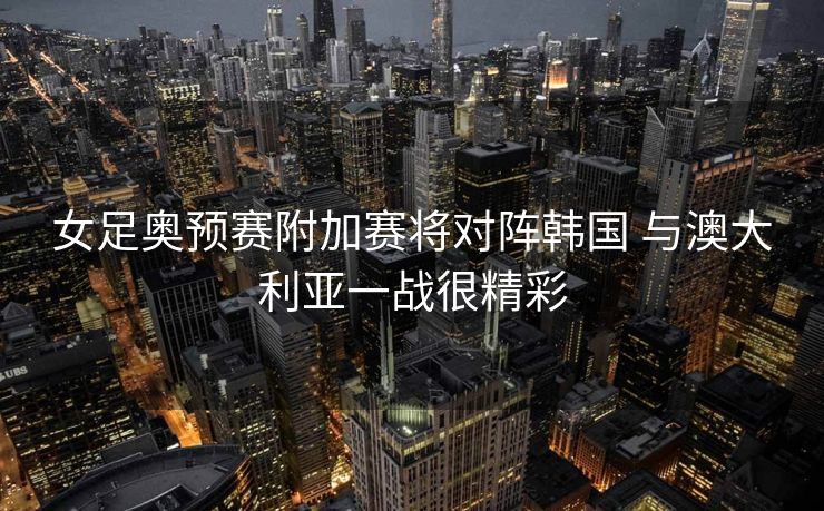 女足奥预赛附加赛将对阵韩国 与澳大利亚一战很精彩