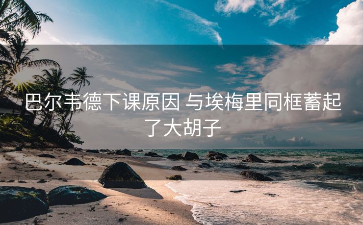 巴尔韦德下课原因 与埃梅里同框蓄起了大胡子
