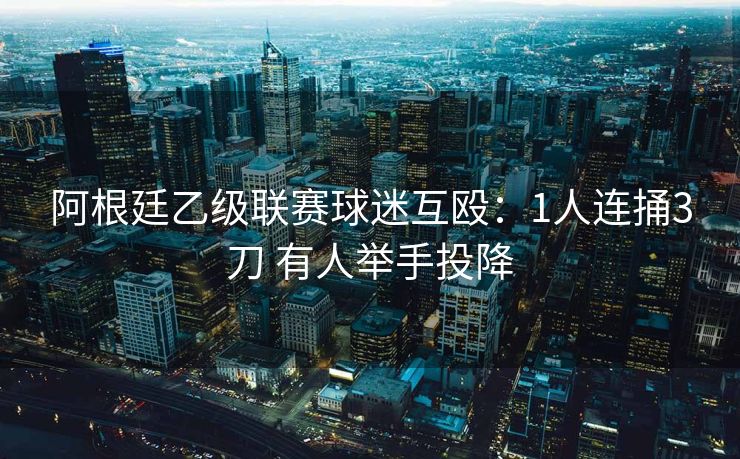 阿根廷乙级联赛球迷互殴：1人连捅3刀 有人举手投降