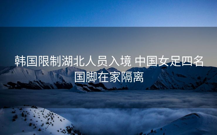 韩国限制湖北人员入境 中国女足四名国脚在家隔离