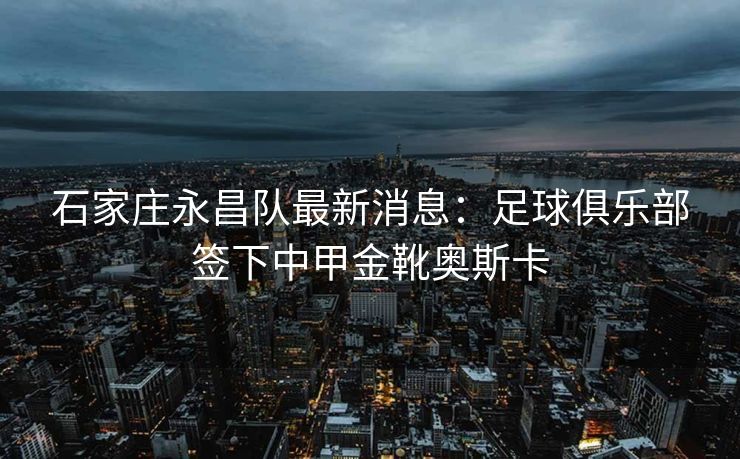 石家庄永昌队最新消息：足球俱乐部签下中甲金靴奥斯卡