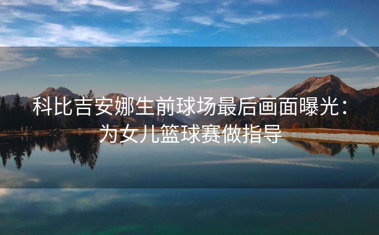 科比吉安娜生前球场最后画面曝光：为女儿篮球赛做指导