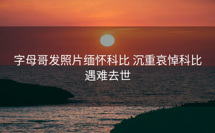 字母哥发照片缅怀科比 沉重哀悼科比遇难去世