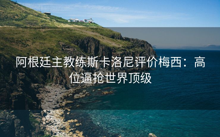 阿根廷主教练斯卡洛尼评价梅西：高位逼抢世界顶级