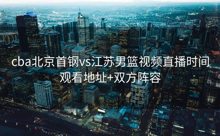 cba北京首钢vs江苏男篮视频直播时间观看地址+双方阵容