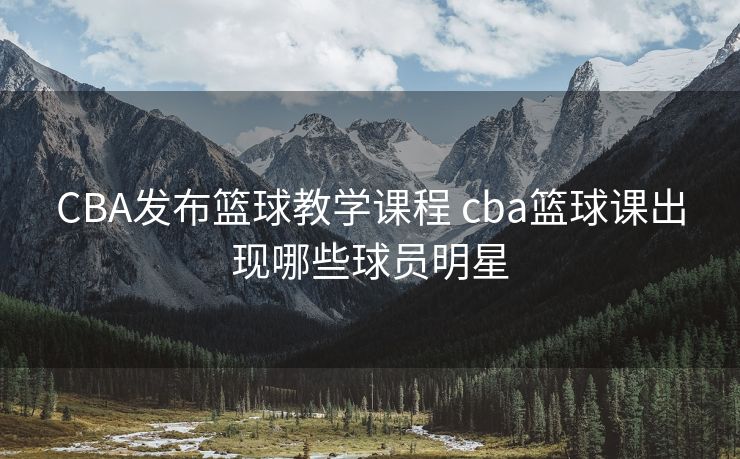 CBA发布篮球教学课程 cba篮球课出现哪些球员明星