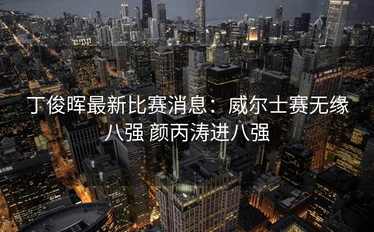 丁俊晖最新比赛消息：威尔士赛无缘八强 颜丙涛进八强