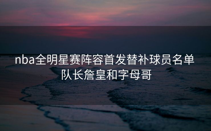 nba全明星赛阵容首发替补球员名单 队长詹皇和字母哥