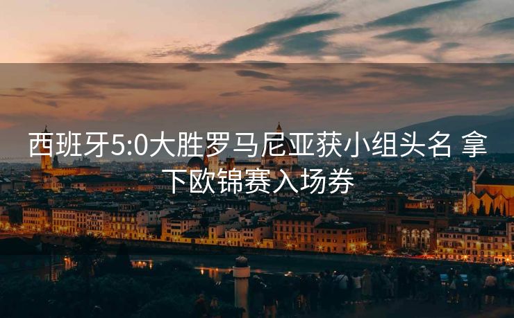 西班牙5:0大胜罗马尼亚获小组头名 拿下欧锦赛入场券