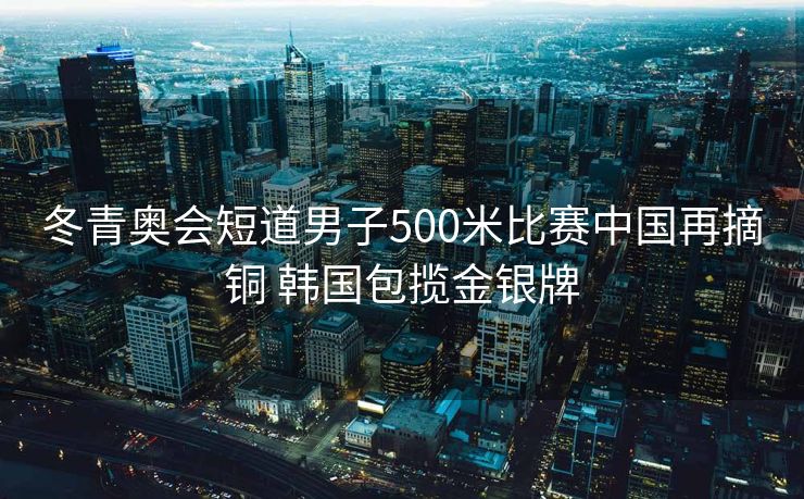 冬青奥会短道男子500米比赛中国再摘铜 韩国包揽金银牌