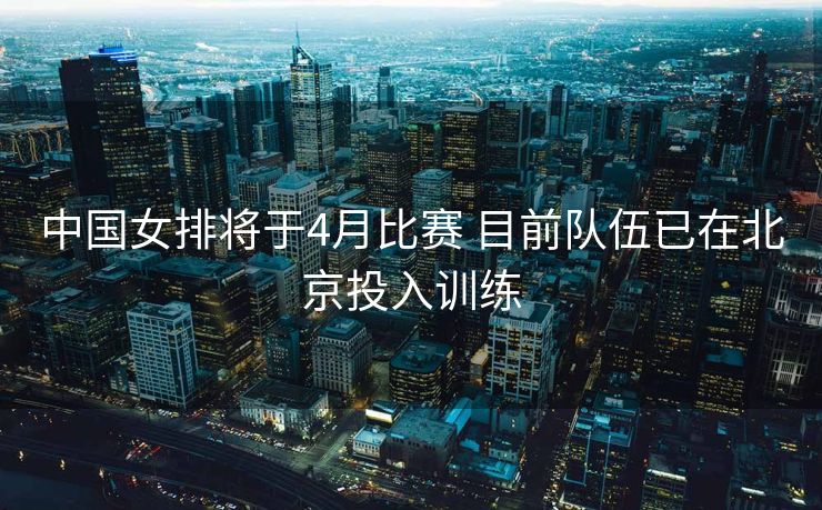 中国女排将于4月比赛 目前队伍已在北京投入训练