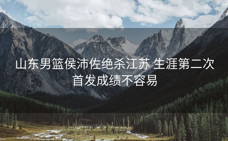 山东男篮侯沛佐绝杀江苏 生涯第二次首发成绩不容易