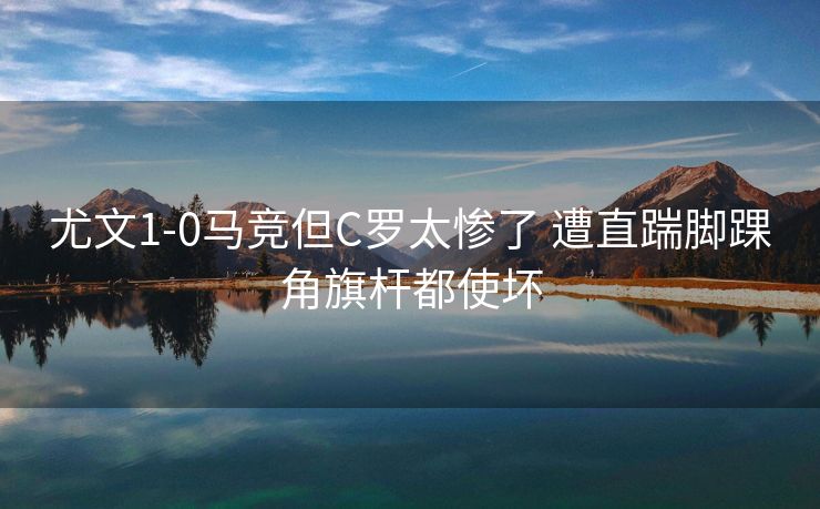 尤文1-0马竞但C罗太惨了 遭直踹脚踝角旗杆都使坏