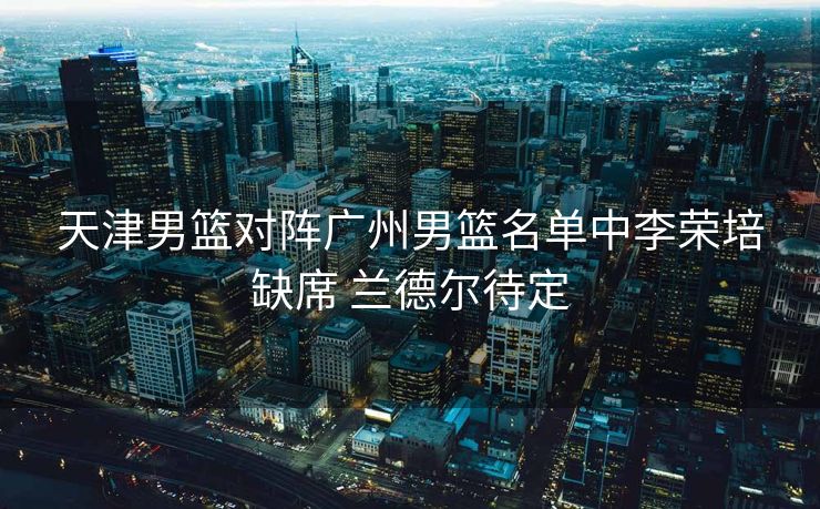 天津男篮对阵广州男篮名单中李荣培缺席 兰德尔待定