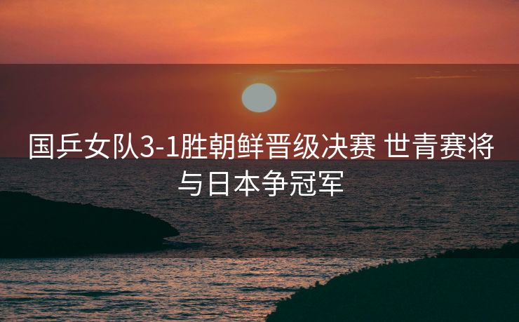 国乒女队3-1胜朝鲜晋级决赛 世青赛将与日本争冠军