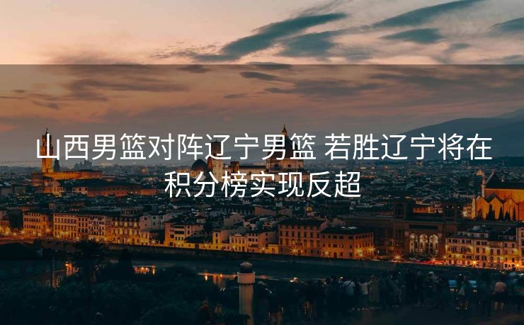山西男篮对阵辽宁男篮 若胜辽宁将在积分榜实现反超