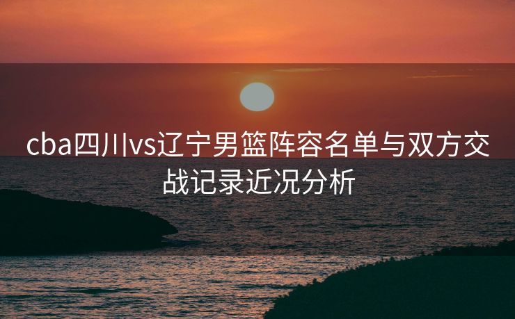 cba四川vs辽宁男篮阵容名单与双方交战记录近况分析
