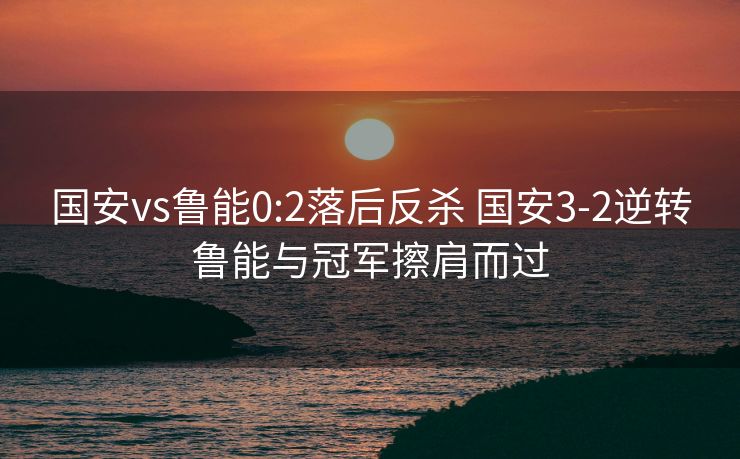 国安vs鲁能0:2落后反杀 国安3-2逆转鲁能与冠军擦肩而过