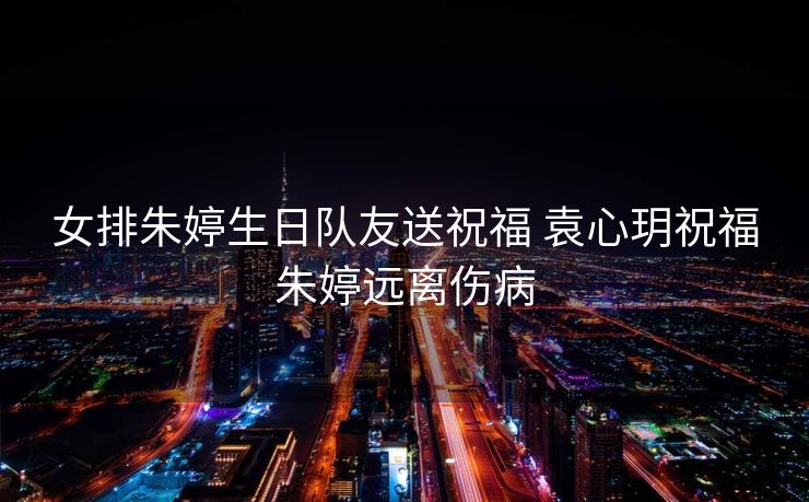 女排朱婷生日队友送祝福 袁心玥祝福朱婷远离伤病