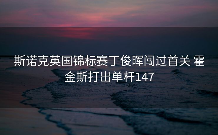 斯诺克英国锦标赛丁俊晖闯过首关 霍金斯打出单杆147