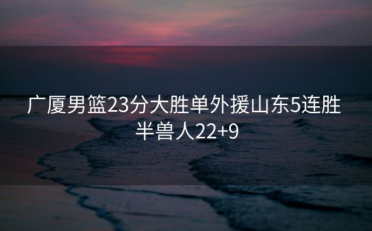 广厦男篮23分大胜单外援山东5连胜 半兽人22+9
