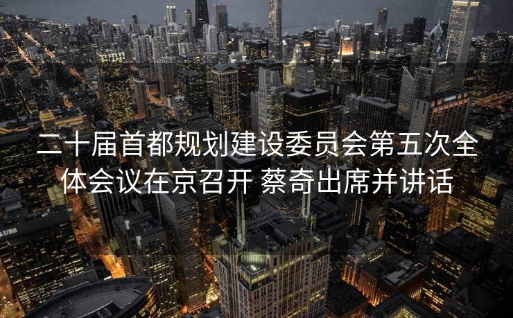 二十届首都规划建设委员会第五次全体会议在京召开 蔡奇出席并讲话