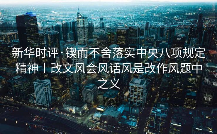 新华时评·锲而不舍落实中央八项规定精神丨改文风会风话风是改作风题中之义