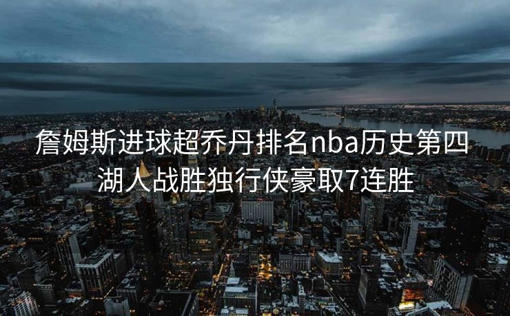 詹姆斯进球超乔丹排名nba历史第四 湖人战胜独行侠豪取7连胜