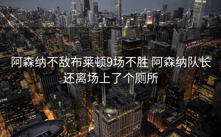 阿森纳不敌布莱顿9场不胜 阿森纳队长还离场上了个厕所