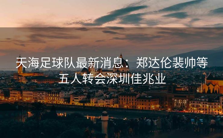 天海足球队最新消息：郑达伦裴帅等五人转会深圳佳兆业