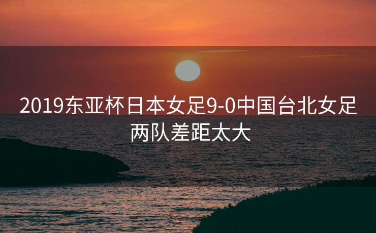 2019东亚杯日本女足9-0中国台北女足 两队差距太大
