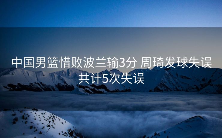 中国男篮惜败波兰输3分 周琦发球失误共计5次失误