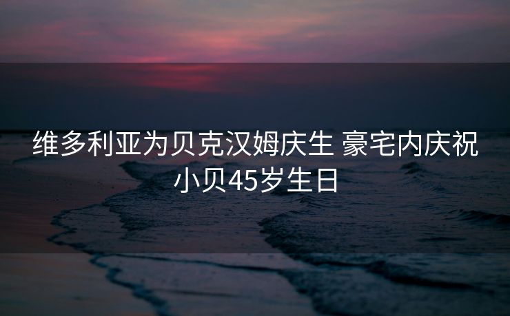 维多利亚为贝克汉姆庆生 豪宅内庆祝小贝45岁生日
