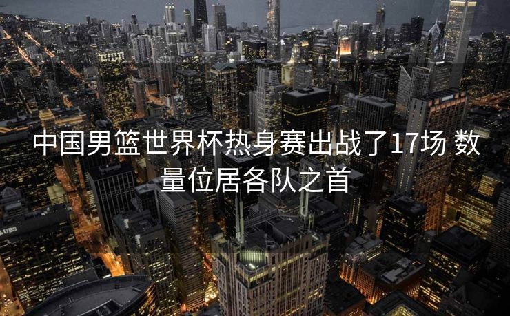 中国男篮世界杯热身赛出战了17场 数量位居各队之首