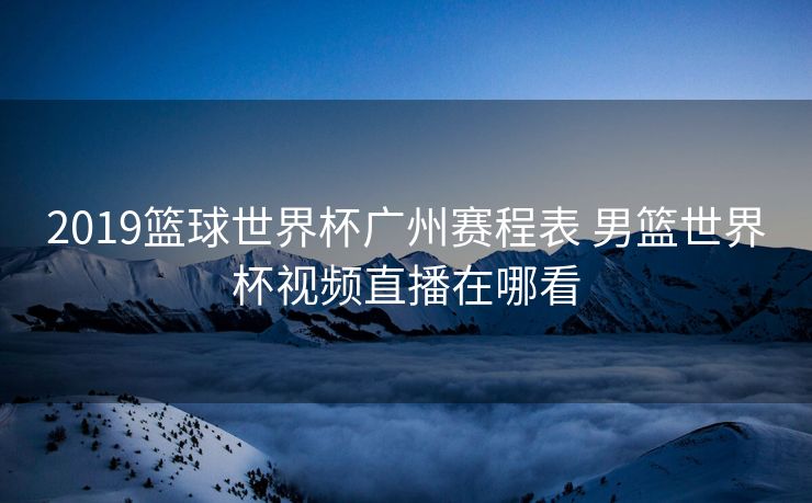 2019篮球世界杯广州赛程表 男篮世界杯视频直播在哪看