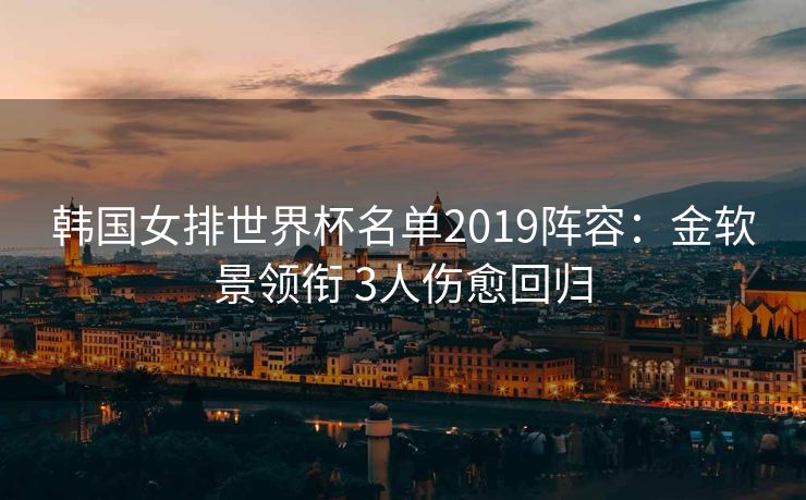 韩国女排世界杯名单2019阵容：金软景领衔 3人伤愈回归
