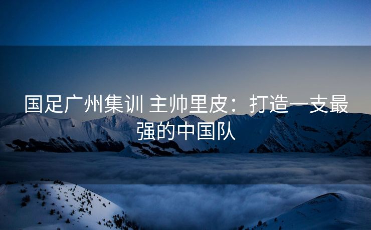 国足广州集训 主帅里皮：打造一支最强的中国队