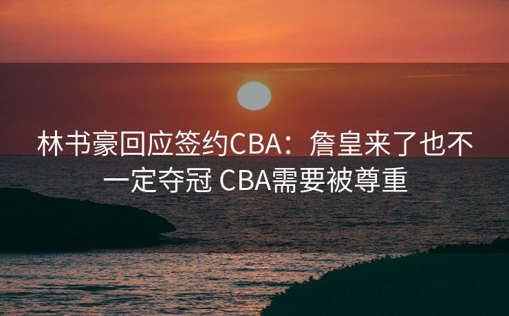 林书豪回应签约CBA：詹皇来了也不一定夺冠 CBA需要被尊重