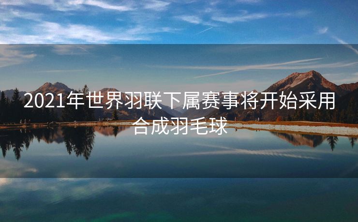 2021年世界羽联下属赛事将开始采用合成羽毛球
