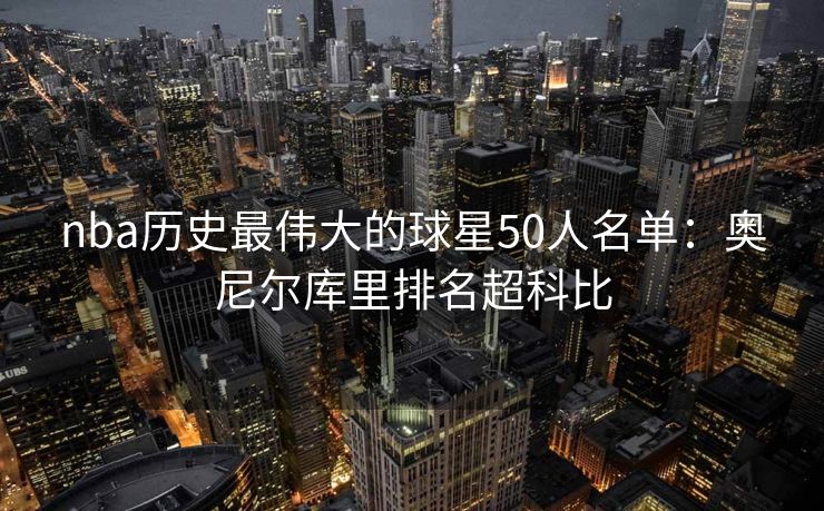 nba历史最伟大的球星50人名单：奥尼尔库里排名超科比