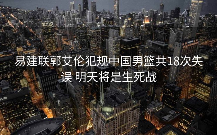 易建联郭艾伦犯规中国男篮共18次失误 明天将是生死战