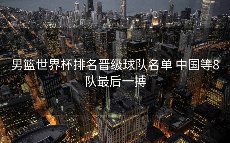 男篮世界杯排名晋级球队名单 中国等8队最后一搏